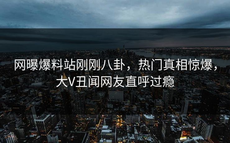 网曝爆料站刚刚八卦，热门真相惊爆，大V丑闻网友直呼过瘾