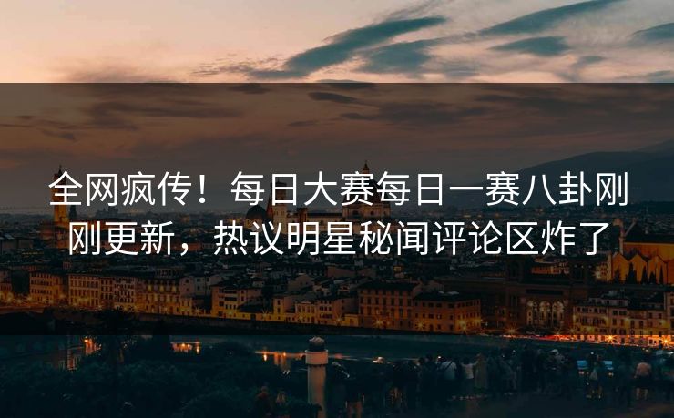 全网疯传！每日大赛每日一赛八卦刚刚更新，热议明星秘闻评论区炸了