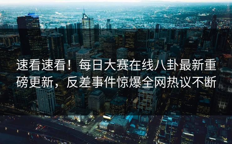 速看速看！每日大赛在线八卦最新重磅更新，反差事件惊爆全网热议不断