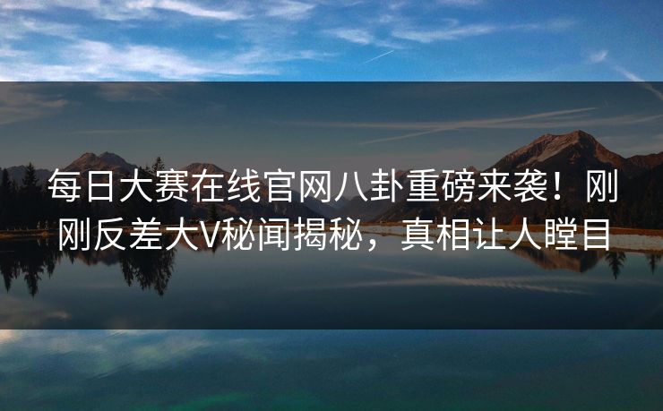 每日大赛在线官网八卦重磅来袭！刚刚反差大V秘闻揭秘，真相让人瞠目