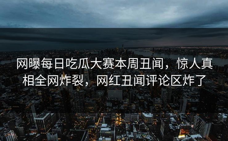 网曝每日吃瓜大赛本周丑闻，惊人真相全网炸裂，网红丑闻评论区炸了