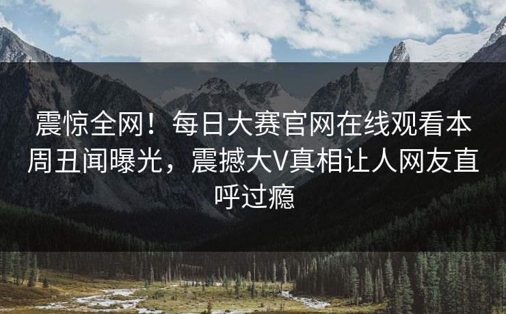 震惊全网！每日大赛官网在线观看本周丑闻曝光，震撼大V真相让人网友直呼过瘾