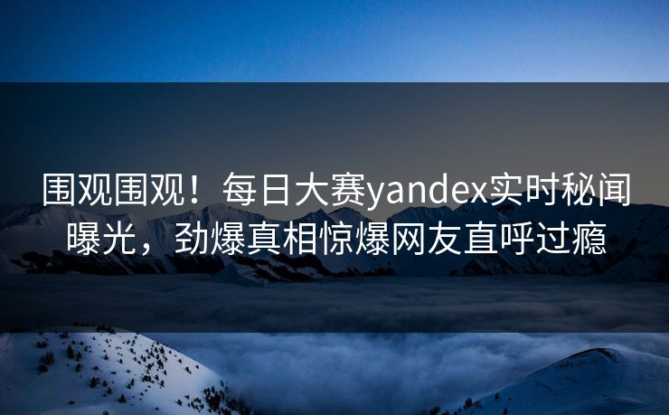 围观围观！每日大赛yandex实时秘闻曝光，劲爆真相惊爆网友直呼过瘾