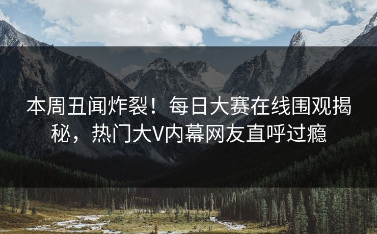 本周丑闻炸裂！每日大赛在线围观揭秘，热门大V内幕网友直呼过瘾