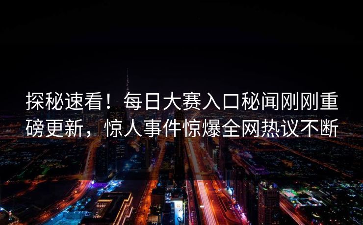 探秘速看！每日大赛入口秘闻刚刚重磅更新，惊人事件惊爆全网热议不断
