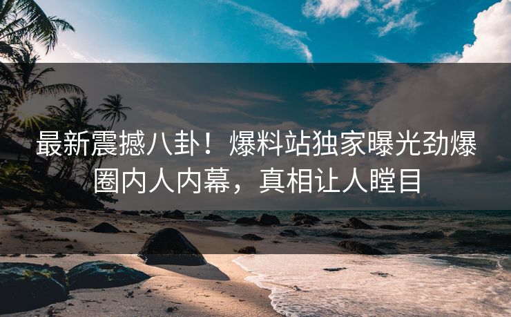 最新震撼八卦！爆料站独家曝光劲爆圈内人内幕，真相让人瞠目