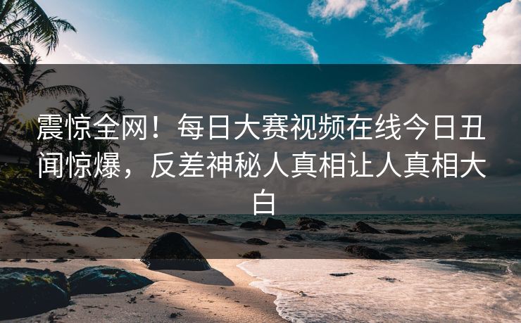 震惊全网！每日大赛视频在线今日丑闻惊爆，反差神秘人真相让人真相大白