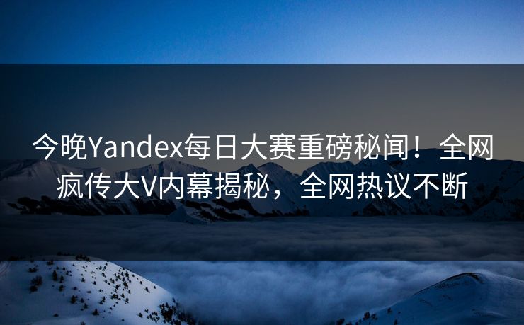 今晚Yandex每日大赛重磅秘闻！全网疯传大V内幕揭秘，全网热议不断
