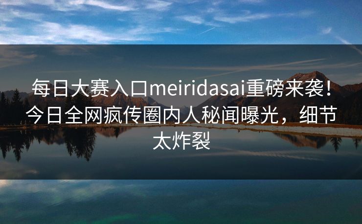每日大赛入口meiridasai重磅来袭！今日全网疯传圈内人秘闻曝光，细节太炸裂