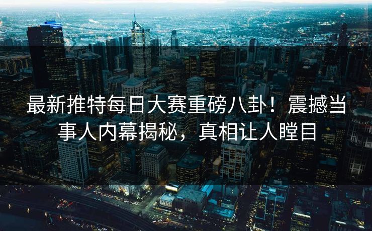 最新推特每日大赛重磅八卦！震撼当事人内幕揭秘，真相让人瞠目