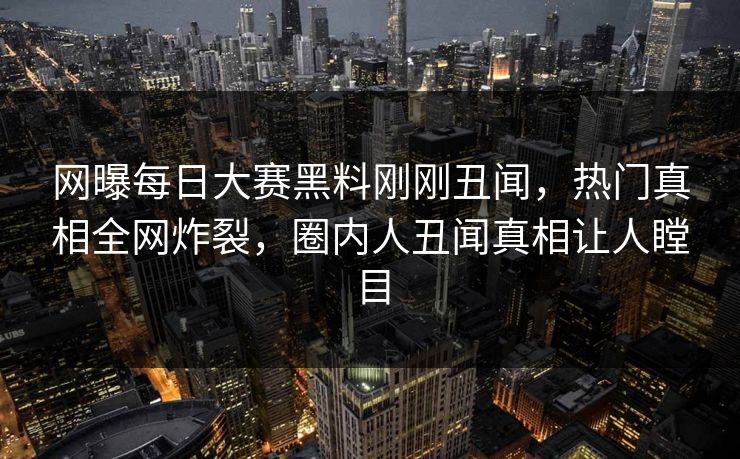 网曝每日大赛黑料刚刚丑闻，热门真相全网炸裂，圈内人丑闻真相让人瞠目