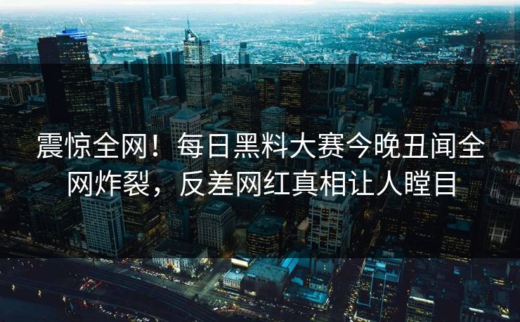 震惊全网！每日黑料大赛今晚丑闻全网炸裂，反差网红真相让人瞠目