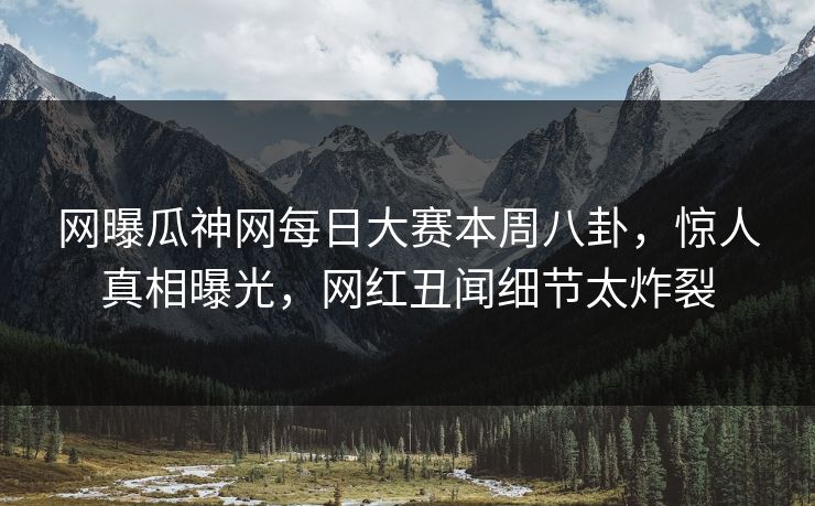 网曝瓜神网每日大赛本周八卦，惊人真相曝光，网红丑闻细节太炸裂