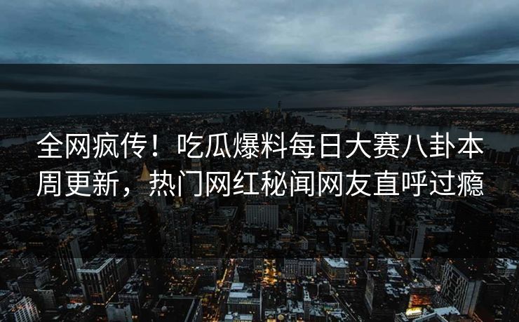 全网疯传！吃瓜爆料每日大赛八卦本周更新，热门网红秘闻网友直呼过瘾
