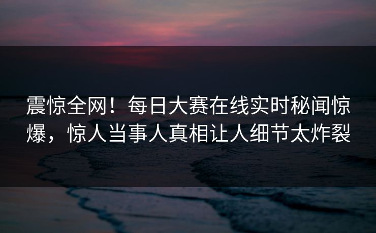 震惊全网！每日大赛在线实时秘闻惊爆，惊人当事人真相让人细节太炸裂