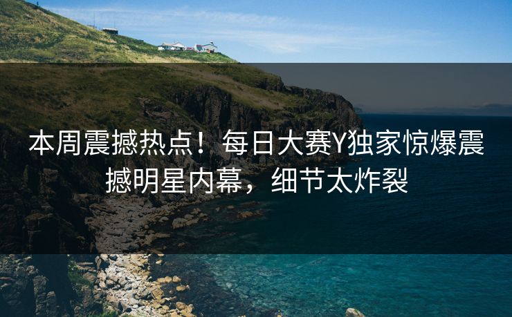 本周震撼热点！每日大赛Y独家惊爆震撼明星内幕，细节太炸裂