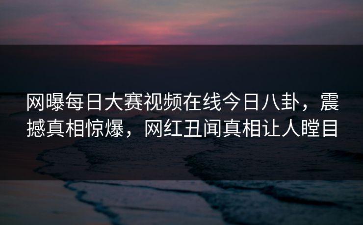 网曝每日大赛视频在线今日八卦，震撼真相惊爆，网红丑闻真相让人瞠目