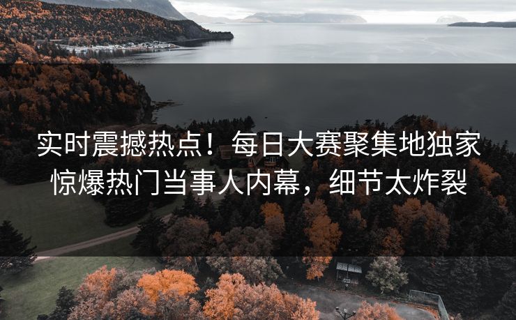 实时震撼热点！每日大赛聚集地独家惊爆热门当事人内幕，细节太炸裂