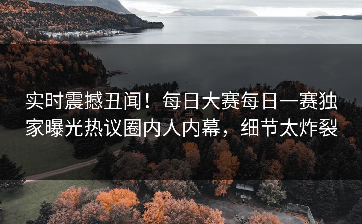 实时震撼丑闻！每日大赛每日一赛独家曝光热议圈内人内幕，细节太炸裂