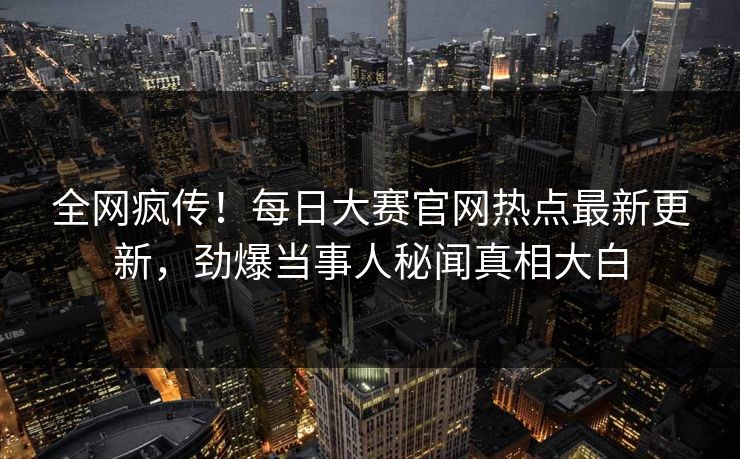 全网疯传！每日大赛官网热点最新更新，劲爆当事人秘闻真相大白