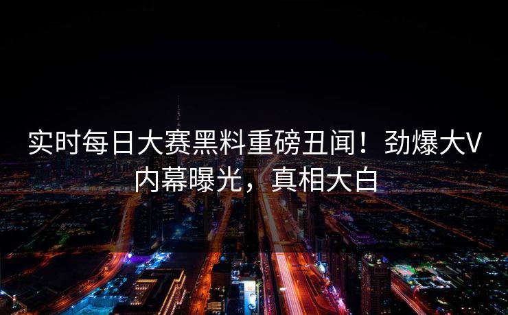 实时每日大赛黑料重磅丑闻！劲爆大V内幕曝光，真相大白