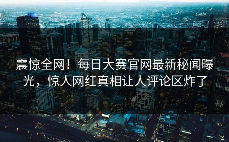 震惊全网！每日大赛官网最新秘闻曝光，惊人网红真相让人评论区炸了