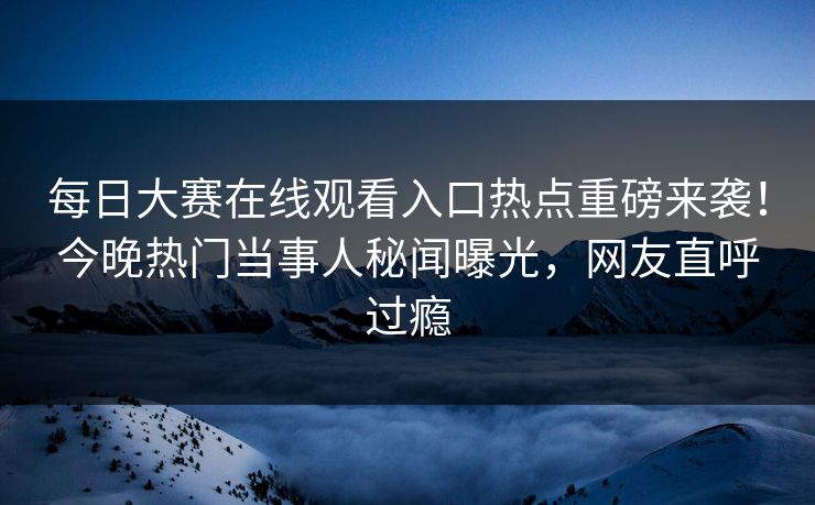 每日大赛在线观看入口热点重磅来袭！今晚热门当事人秘闻曝光，网友直呼过瘾