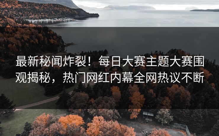 最新秘闻炸裂！每日大赛主题大赛围观揭秘，热门网红内幕全网热议不断