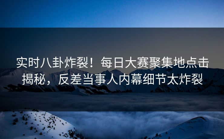 实时八卦炸裂！每日大赛聚集地点击揭秘，反差当事人内幕细节太炸裂