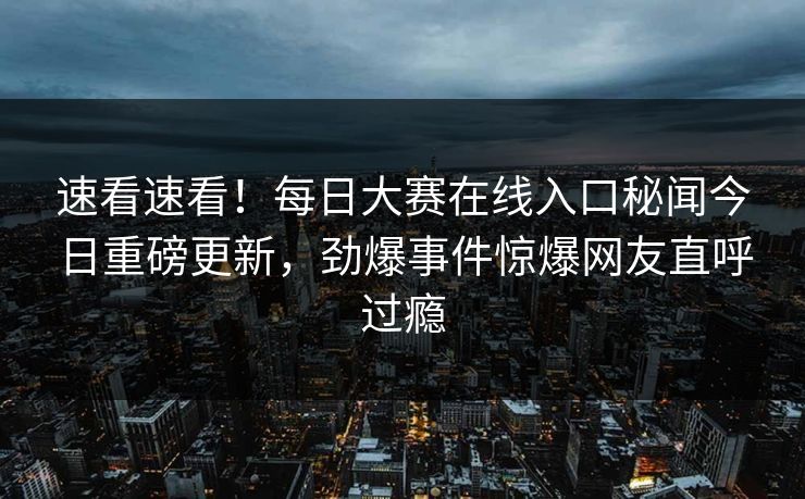 速看速看！每日大赛在线入口秘闻今日重磅更新，劲爆事件惊爆网友直呼过瘾