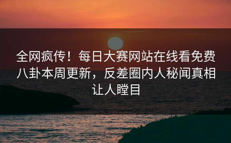 全网疯传！每日大赛网站在线看免费八卦本周更新，反差圈内人秘闻真相让人瞠目