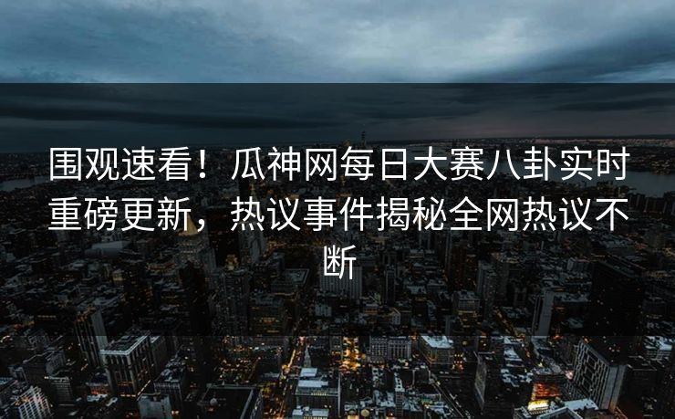 围观速看！瓜神网每日大赛八卦实时重磅更新，热议事件揭秘全网热议不断