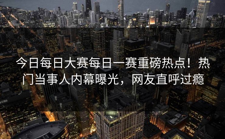 今日每日大赛每日一赛重磅热点！热门当事人内幕曝光，网友直呼过瘾