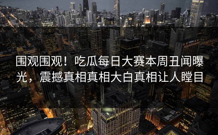 围观围观！吃瓜每日大赛本周丑闻曝光，震撼真相真相大白真相让人瞠目