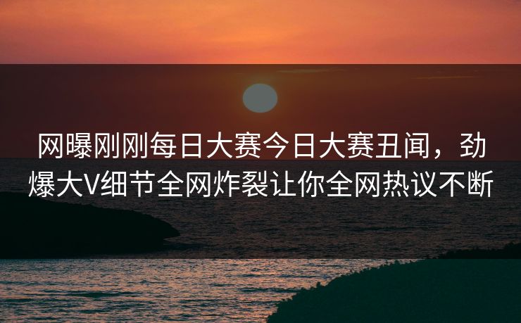 网曝刚刚每日大赛今日大赛丑闻，劲爆大V细节全网炸裂让你全网热议不断