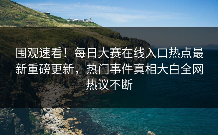 围观速看！每日大赛在线入口热点最新重磅更新，热门事件真相大白全网热议不断