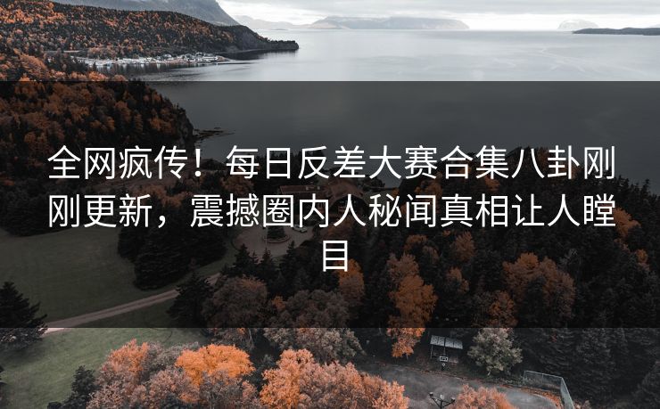 全网疯传！每日反差大赛合集八卦刚刚更新，震撼圈内人秘闻真相让人瞠目
