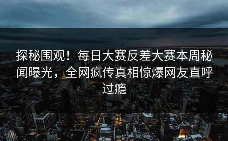 探秘围观！每日大赛反差大赛本周秘闻曝光，全网疯传真相惊爆网友直呼过瘾