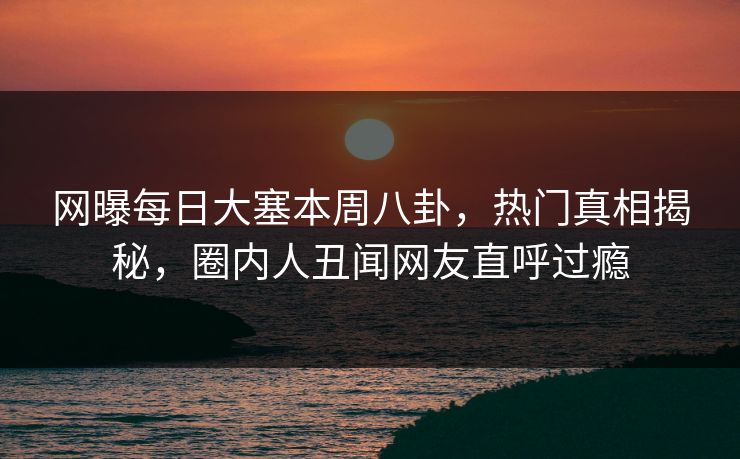 网曝每日大塞本周八卦，热门真相揭秘，圈内人丑闻网友直呼过瘾
