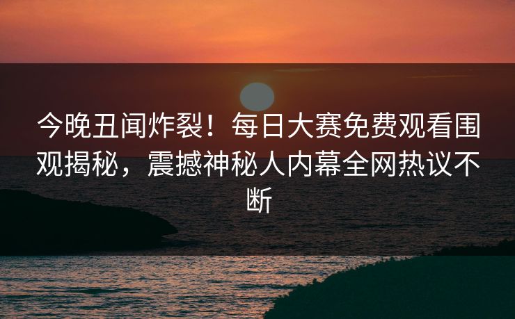今晚丑闻炸裂！每日大赛免费观看围观揭秘，震撼神秘人内幕全网热议不断