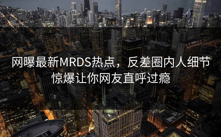 网曝最新MRDS热点，反差圈内人细节惊爆让你网友直呼过瘾