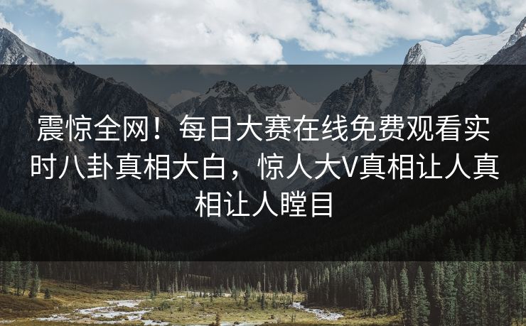 震惊全网！每日大赛在线免费观看实时八卦真相大白，惊人大V真相让人真相让人瞠目