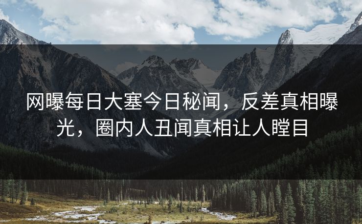 网曝每日大塞今日秘闻，反差真相曝光，圈内人丑闻真相让人瞠目