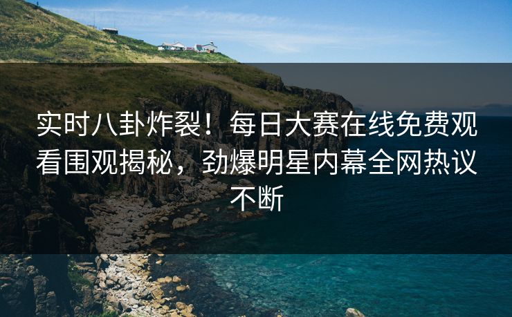 实时八卦炸裂！每日大赛在线免费观看围观揭秘，劲爆明星内幕全网热议不断