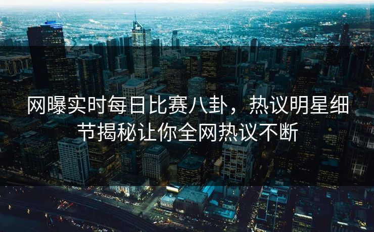 网曝实时每日比赛八卦，热议明星细节揭秘让你全网热议不断