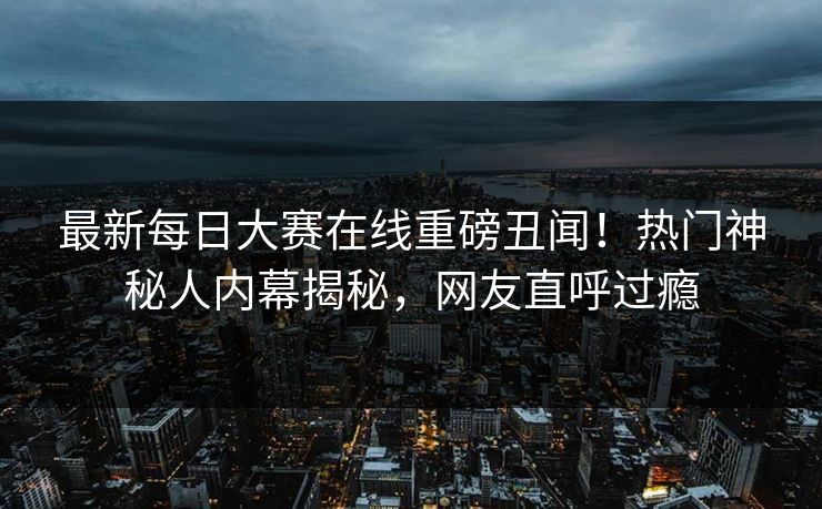 最新每日大赛在线重磅丑闻！热门神秘人内幕揭秘，网友直呼过瘾