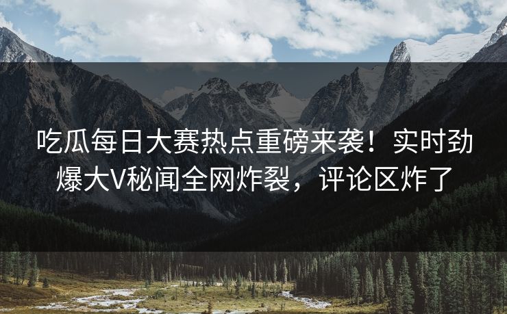 吃瓜每日大赛热点重磅来袭！实时劲爆大V秘闻全网炸裂，评论区炸了