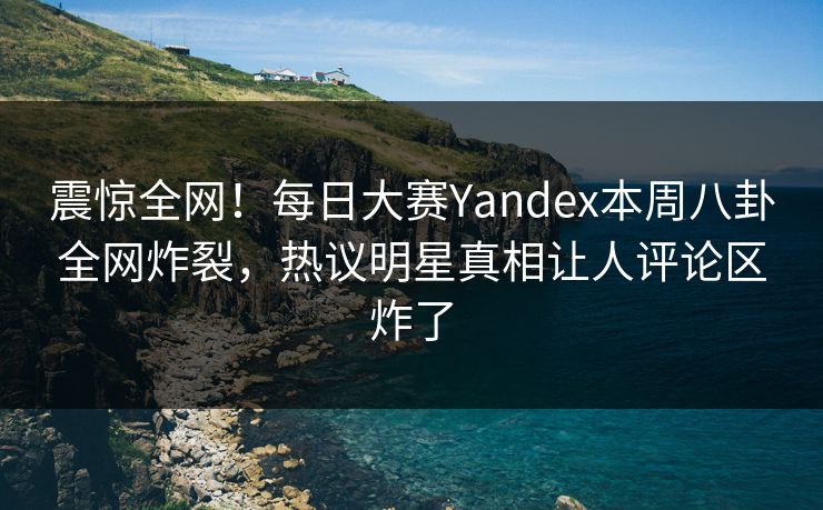 震惊全网！每日大赛Yandex本周八卦全网炸裂，热议明星真相让人评论区炸了