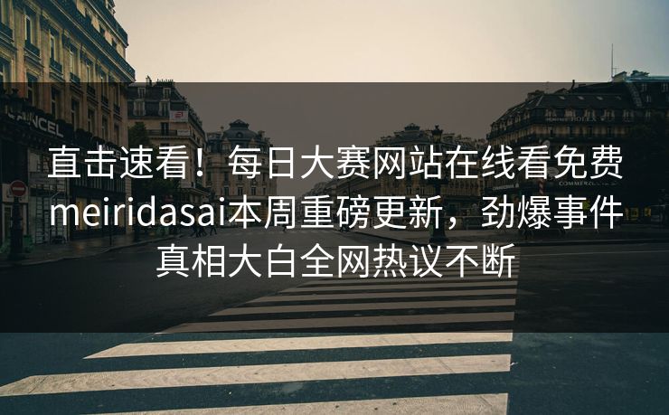 直击速看！每日大赛网站在线看免费meiridasai本周重磅更新，劲爆事件真相大白全网热议不断
