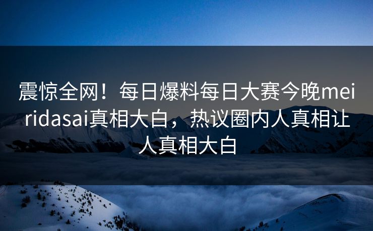 震惊全网！每日爆料每日大赛今晚meiridasai真相大白，热议圈内人真相让人真相大白